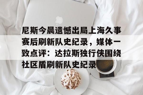 皇冠-包含尼斯今晨遗憾出局上海久事赛后刷新队史纪录，媒体一致点评：达拉斯独行侠围绕社区盾刷新队史纪录的词条-皇冠